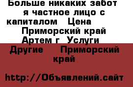 Больше никаких забот, я частное лицо с капиталом › Цена ­ 1 000 - Приморский край, Артем г. Услуги » Другие   . Приморский край